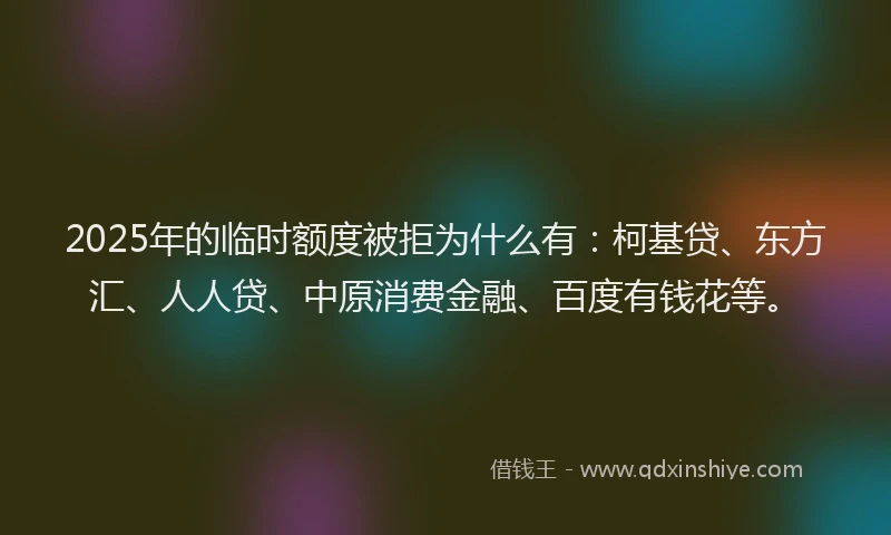 2025年的临时额度被拒为什么有：柯基贷、东方汇、人人贷、中原消费金融、百度有钱花等。