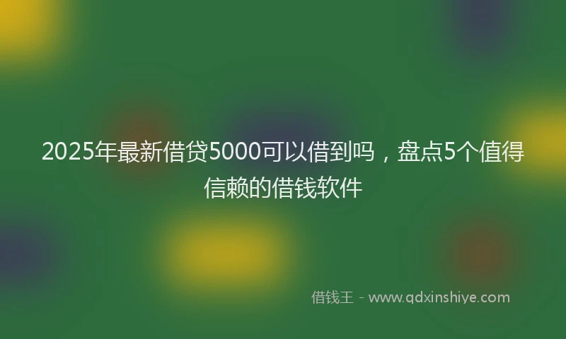 2025年最新借贷5000可以借到吗，盘点5个值得信赖的借钱软件