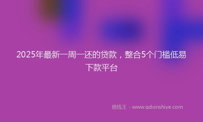 2025年最新一周一还的贷款，整合5个门槛低易下款平台