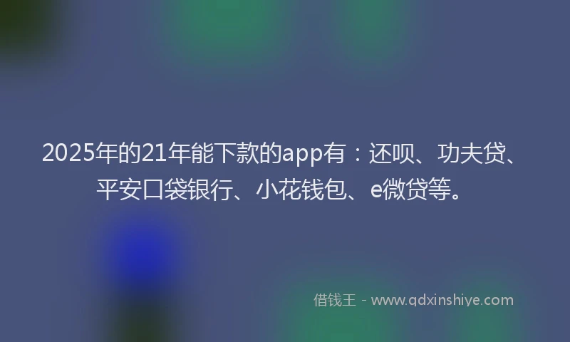 2025年的21年能下款的app有：还呗、功夫贷、平安口袋银行、小花钱包、e微贷等。