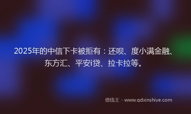 2025年的中信下卡被拒有：还呗、度小满金融、东方汇、平安i贷、拉卡拉等。