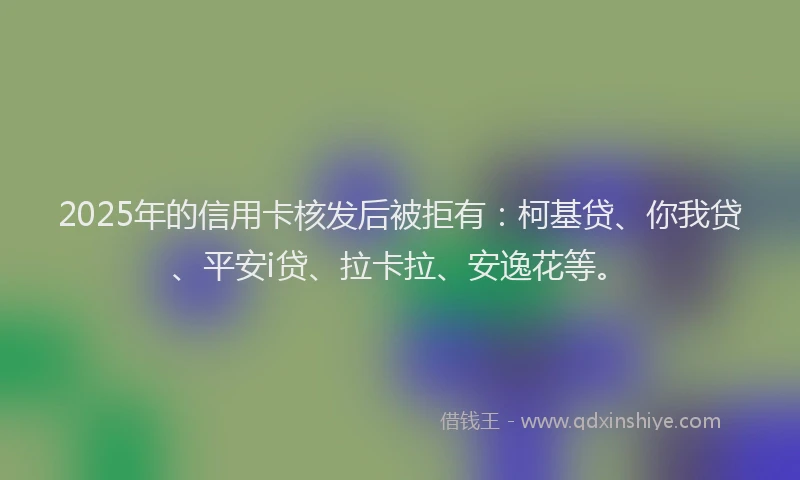 2025年的信用卡核发后被拒有：柯基贷、你我贷、平安i贷、拉卡拉、安逸花等。