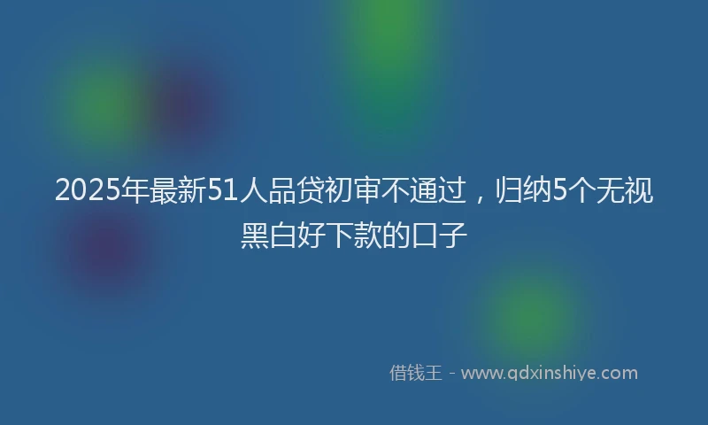 2025年最新51人品贷初审不通过，归纳5个无视黑白好下款的口子