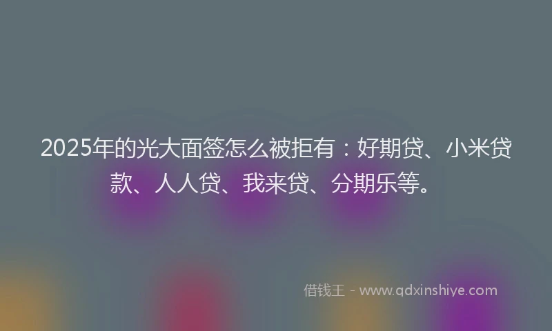 2025年的光大面签怎么被拒有：好期贷、小米贷款、人人贷、我来贷、分期乐等。