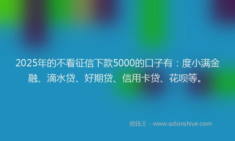 2025年的不看征信下款5000的口子有：度小满金融、滴水贷、好期贷、信用卡贷、花呗等。