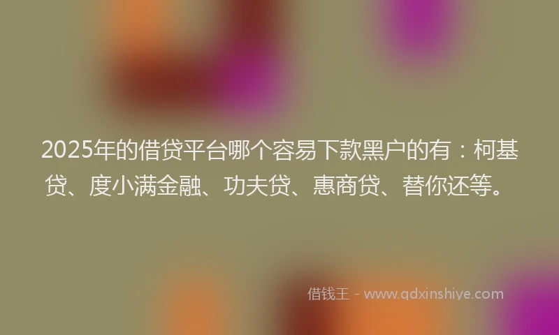 2025年的借贷平台哪个容易下款黑户的有：柯基贷、度小满金融、功夫贷、惠商贷、替你还等。