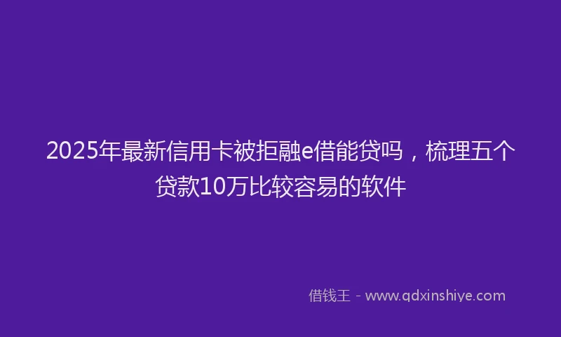 2025年最新信用卡被拒融e借能贷吗，梳理五个贷款10万比较容易的软件