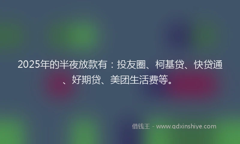 2025年的半夜放款有：投友圈、柯基贷、快贷通、好期贷、美团生活费等。