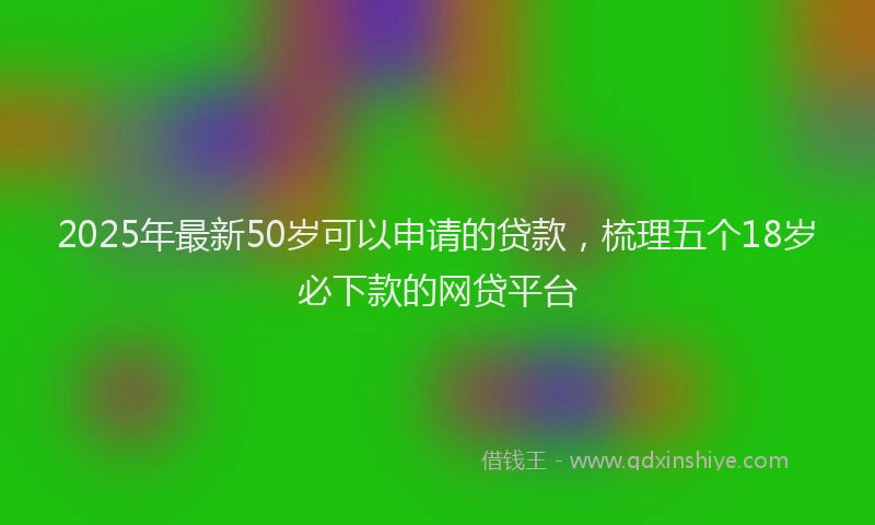 2025年最新50岁可以申请的贷款，梳理五个18岁必下款的网贷平台
