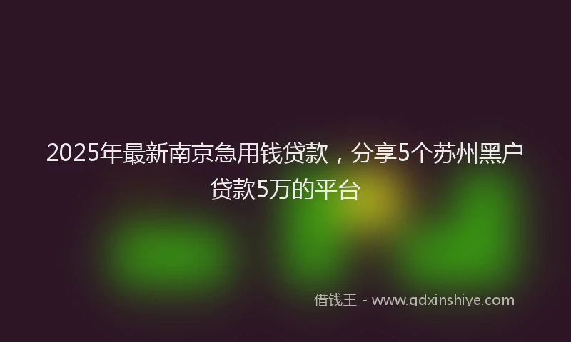 2025年最新南京急用钱贷款，分享5个苏州黑户贷款5万的平台