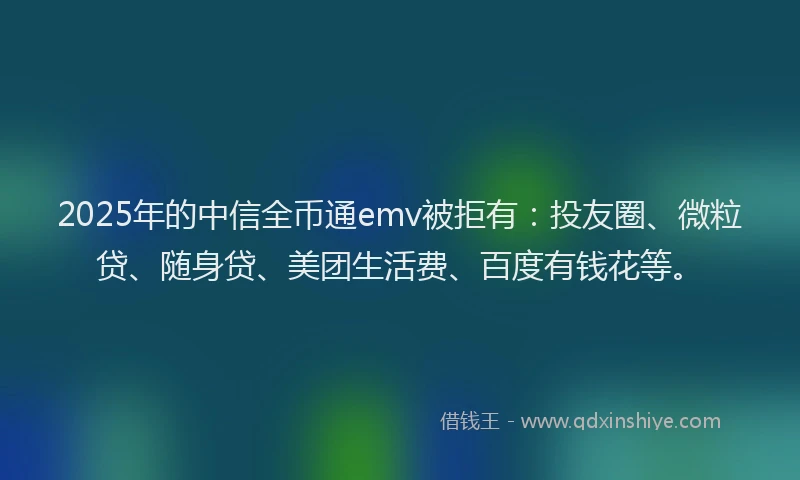 2025年的中信全币通emv被拒有：投友圈、微粒贷、随身贷、美团生活费、百度有钱花等。