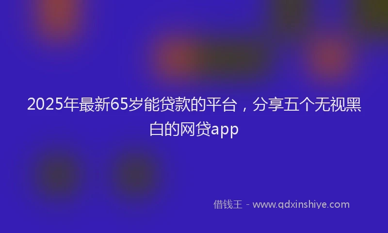 2025年最新65岁能贷款的平台，分享五个无视黑白的网贷app