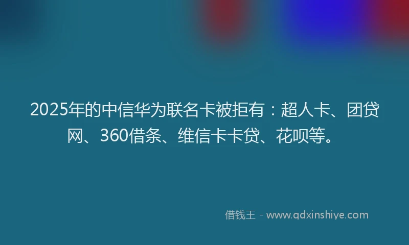 2025年的中信华为联名卡被拒有：超人卡、团贷网、360借条、维信卡卡贷、花呗等。