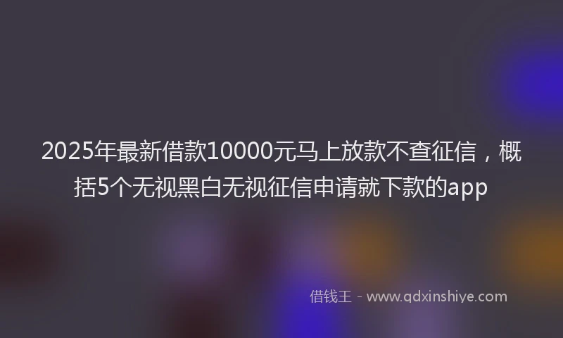 2025年最新借款10000元马上放款不查征信，概括5个无视黑白无视征信申请就下款的app
