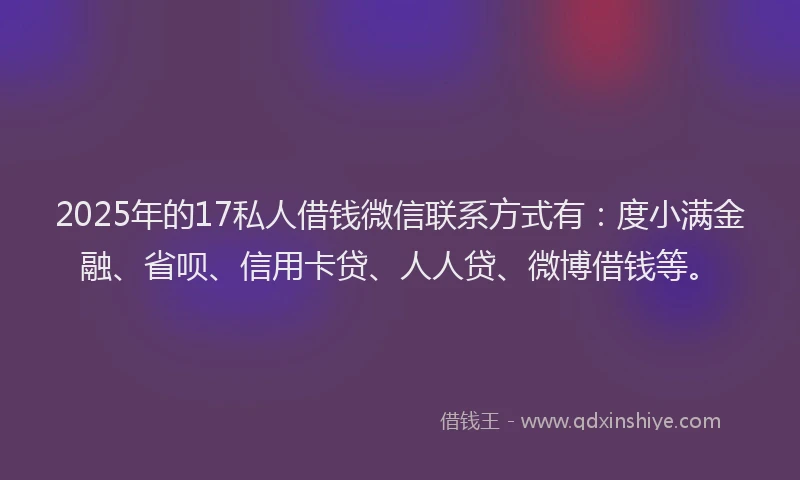 2025年的17私人借钱微信联系方式有：度小满金融、省呗、信用卡贷、人人贷、微博借钱等。