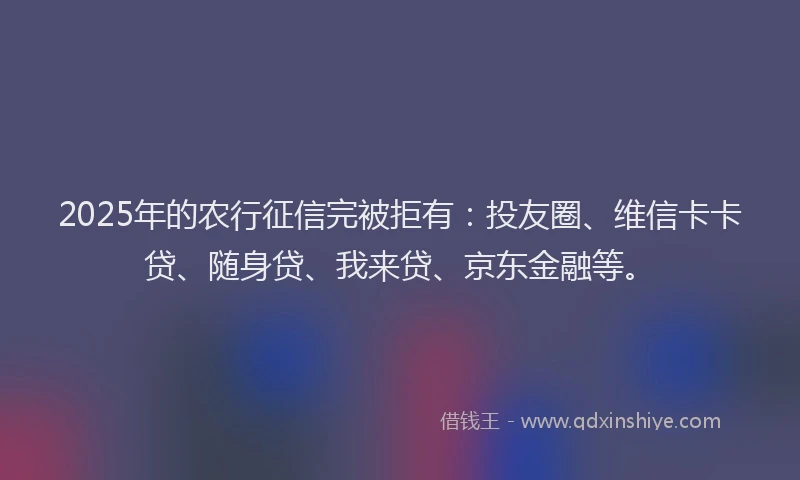 2025年的农行征信完被拒有：投友圈、维信卡卡贷、随身贷、我来贷、京东金融等。