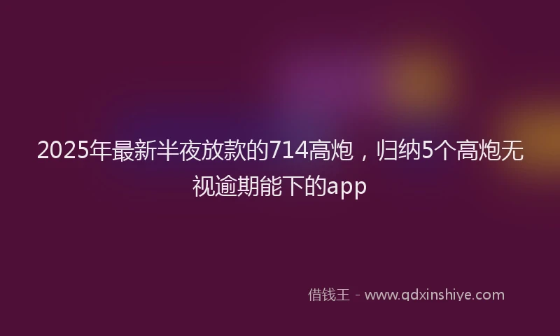 2025年最新半夜放款的714高炮，归纳5个高炮无视逾期能下的app