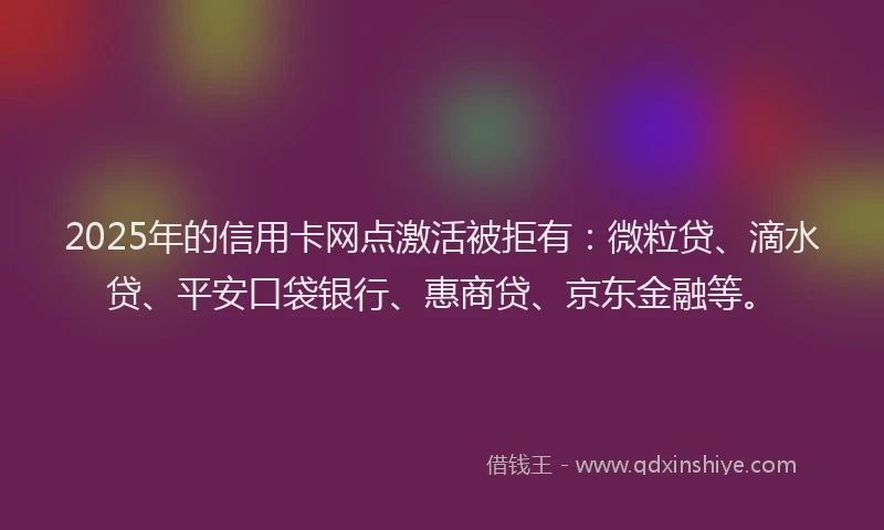 2025年的信用卡网点激活被拒有：微粒贷、滴水贷、平安口袋银行、惠商贷、京东金融等。
