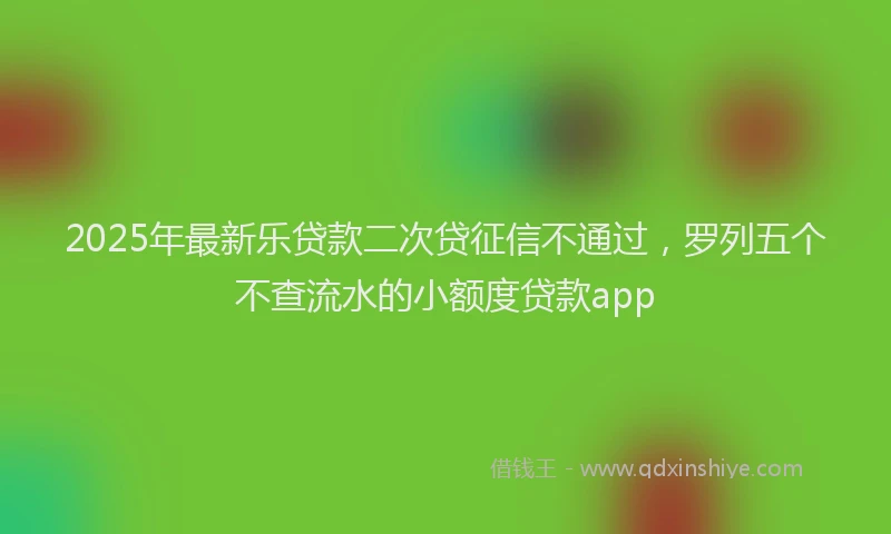 2025年最新乐贷款二次贷征信不通过，罗列五个不查流水的小额度贷款app