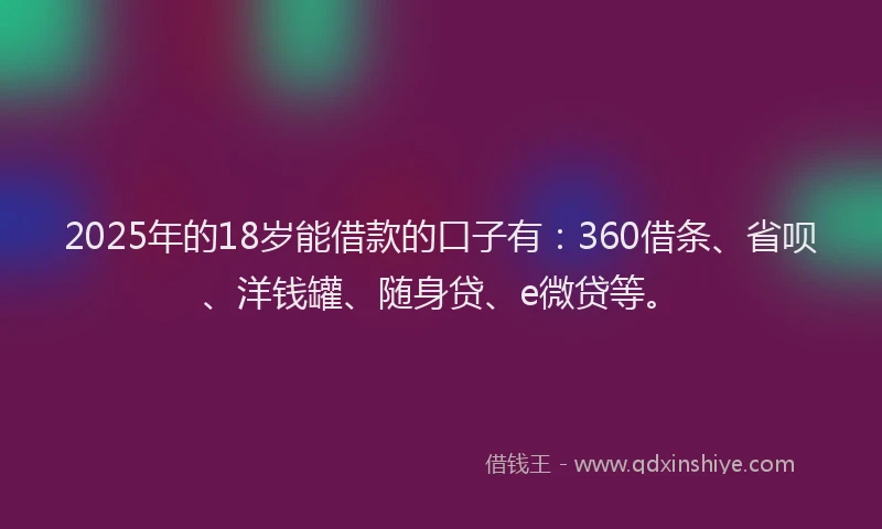 2025年的18岁能借款的口子有：360借条、省呗、洋钱罐、随身贷、e微贷等。