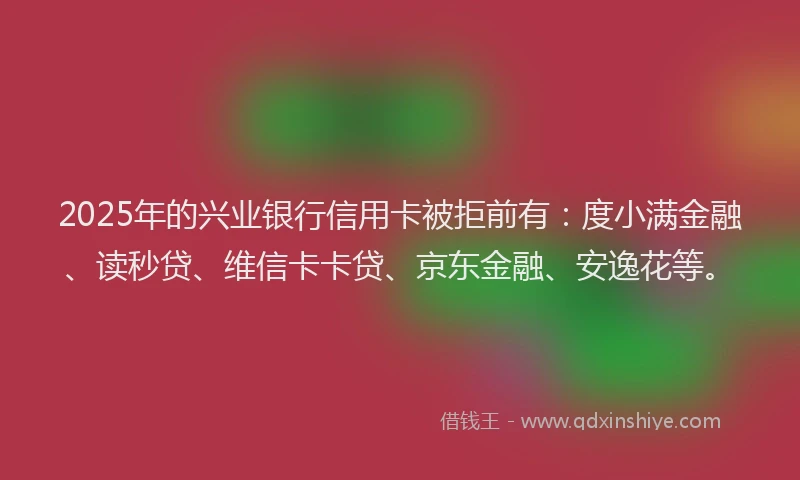 2025年的兴业银行信用卡被拒前有：度小满金融、读秒贷、维信卡卡贷、京东金融、安逸花等。