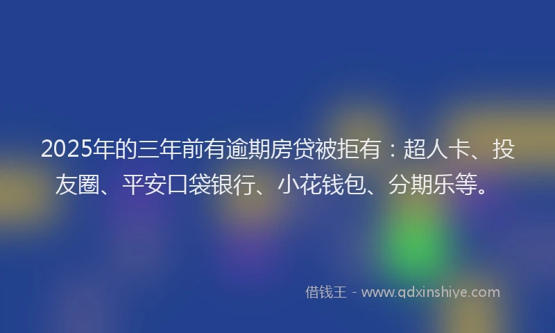 2025年的三年前有逾期房贷被拒有：超人卡、投友圈、平安口袋银行、小花钱包、分期乐等。