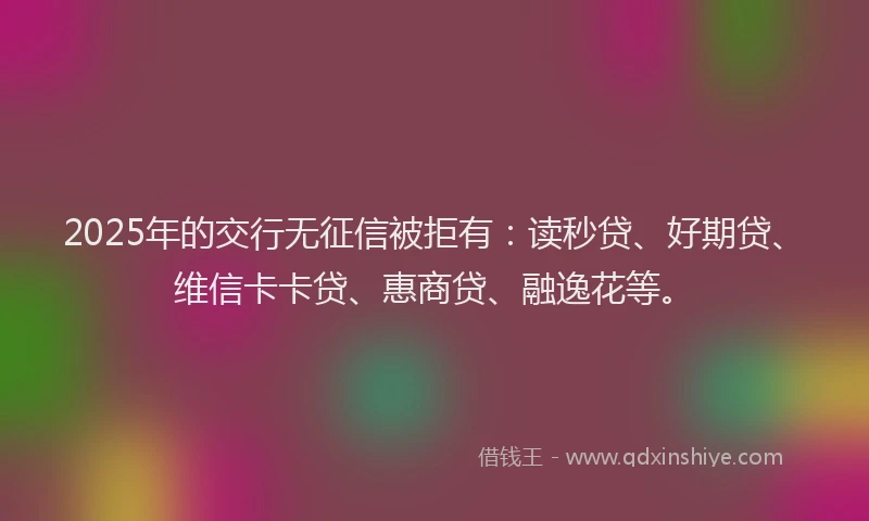 2025年的交行无征信被拒有：读秒贷、好期贷、维信卡卡贷、惠商贷、融逸花等。