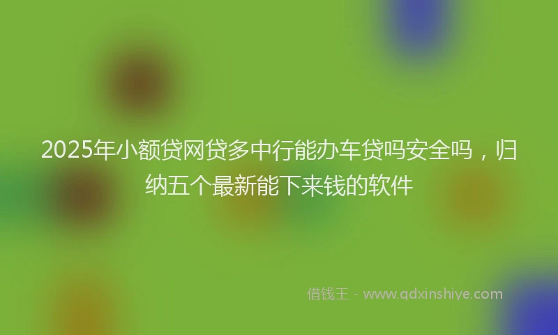 2025年小额贷网贷多中行能办车贷吗安全吗，归纳五个最新能下来钱的软件