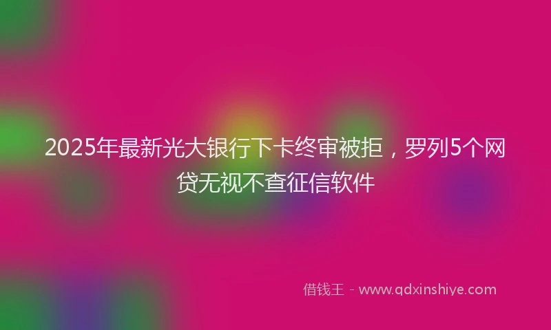 2025年最新光大银行下卡终审被拒，罗列5个网贷无视不查征信软件