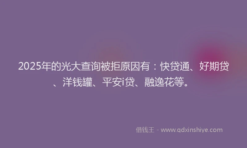 2025年的光大查询被拒原因有：快贷通、好期贷、洋钱罐、平安i贷、融逸花等。