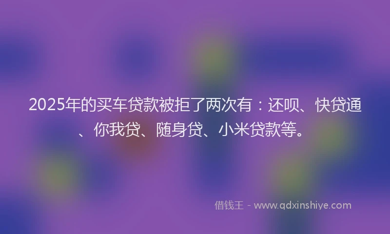 2025年的买车贷款被拒了两次有：还呗、快贷通、你我贷、随身贷、小米贷款等。