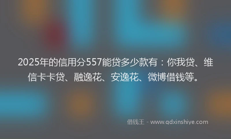 2025年的信用分557能贷多少款有：你我贷、维信卡卡贷、融逸花、安逸花、微博借钱等。