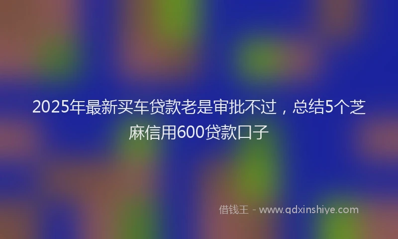 2025年最新买车贷款老是审批不过，总结5个芝麻信用600贷款口子