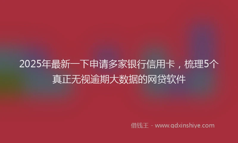 2025年最新一下申请多家银行信用卡，梳理5个真正无视逾期大数据的网贷软件