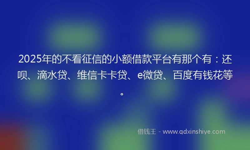 2025年的不看征信的小额借款平台有那个有：还呗、滴水贷、维信卡卡贷、e微贷、百度有钱花等。