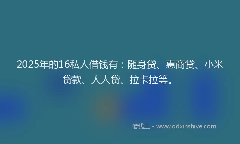 2025年的16私人借钱有：随身贷、惠商贷、小米贷款、人人贷、拉卡拉等。