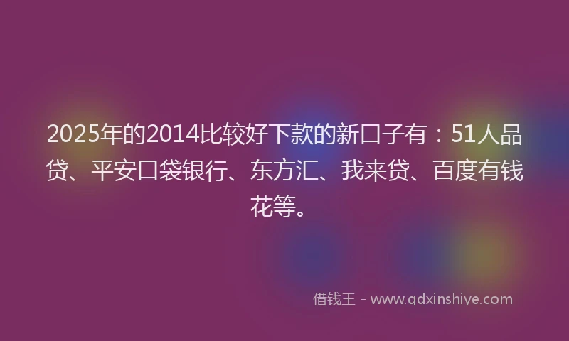 2025年的2014比较好下款的新口子有：51人品贷、平安口袋银行、东方汇、我来贷、百度有钱花等。