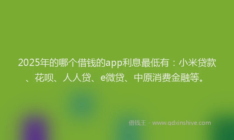 2025年的哪个借钱的app利息最低有：小米贷款、花呗、人人贷、e微贷、中原消费金融等。