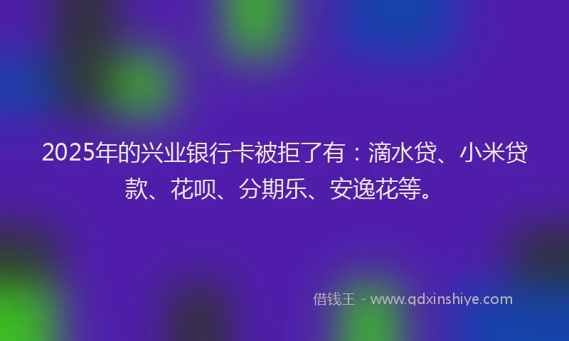 2025年的兴业银行卡被拒了有：滴水贷、小米贷款、花呗、分期乐、安逸花等。