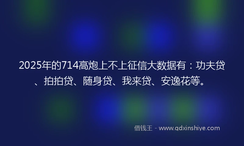 2025年的714高炮上不上征信大数据有：功夫贷、拍拍贷、随身贷、我来贷、安逸花等。