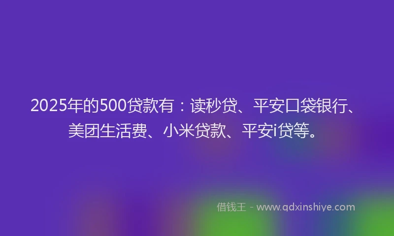 2025年的500贷款有：读秒贷、平安口袋银行、美团生活费、小米贷款、平安i贷等。