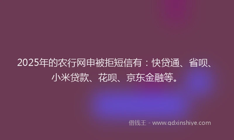 2025年的农行网申被拒短信有：快贷通、省呗、小米贷款、花呗、京东金融等。