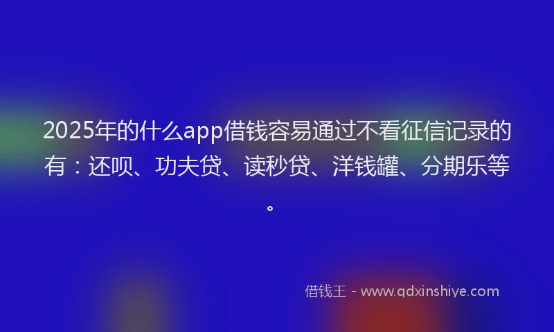 2025年的什么app借钱容易通过不看征信记录的有：还呗、功夫贷、读秒贷、洋钱罐、分期乐等。