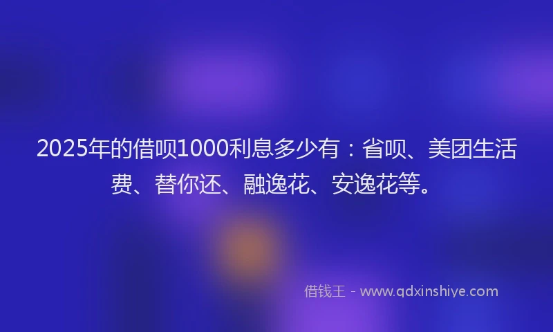 2025年的借呗1000利息多少有：省呗、美团生活费、替你还、融逸花、安逸花等。