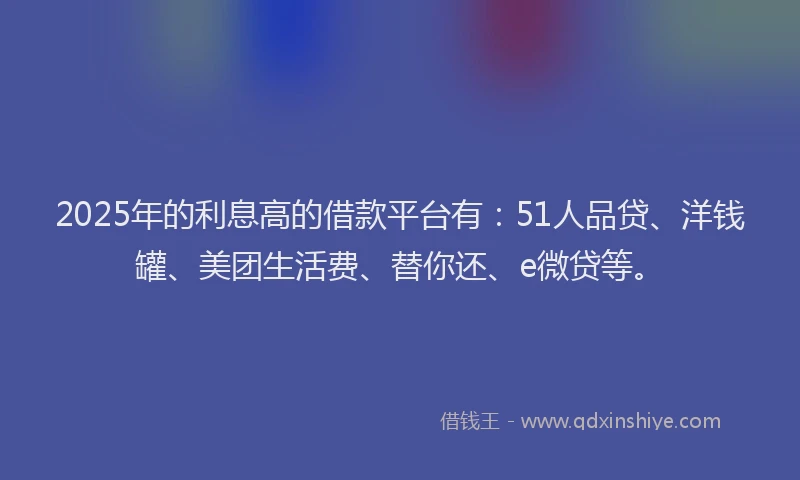 2025年的利息高的借款平台有：51人品贷、洋钱罐、美团生活费、替你还、e微贷等。