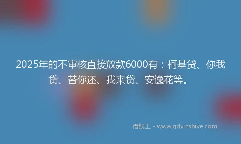2025年的不审核直接放款6000有：柯基贷、你我贷、替你还、我来贷、安逸花等。