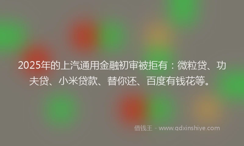 2025年的上汽通用金融初审被拒有：微粒贷、功夫贷、小米贷款、替你还、百度有钱花等。