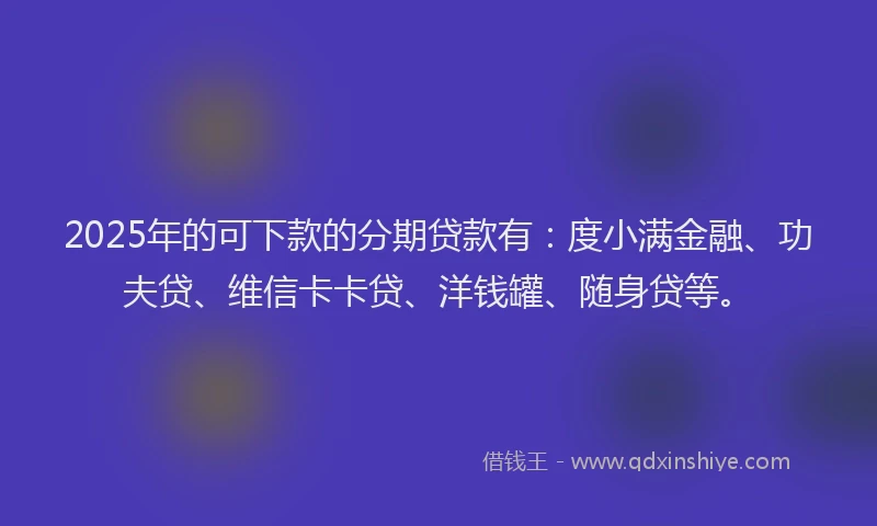 2025年的可下款的分期贷款有：度小满金融、功夫贷、维信卡卡贷、洋钱罐、随身贷等。