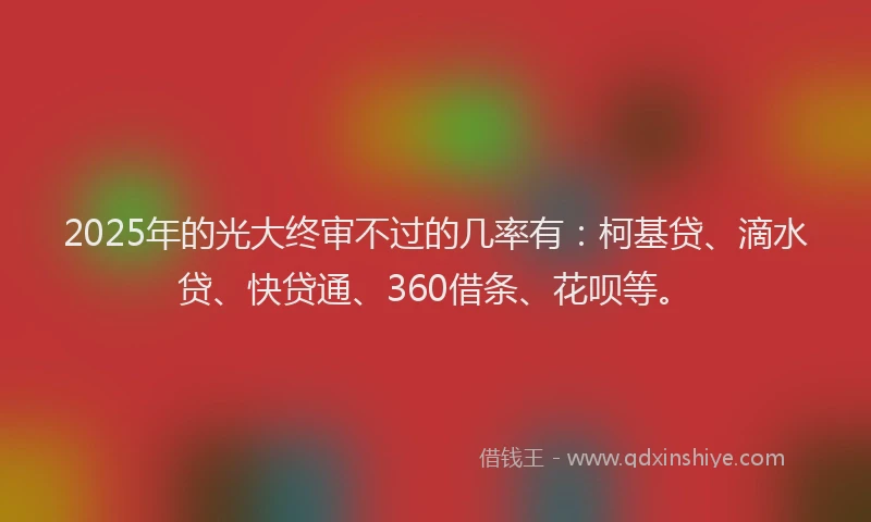 2025年的光大终审不过的几率有：柯基贷、滴水贷、快贷通、360借条、花呗等。