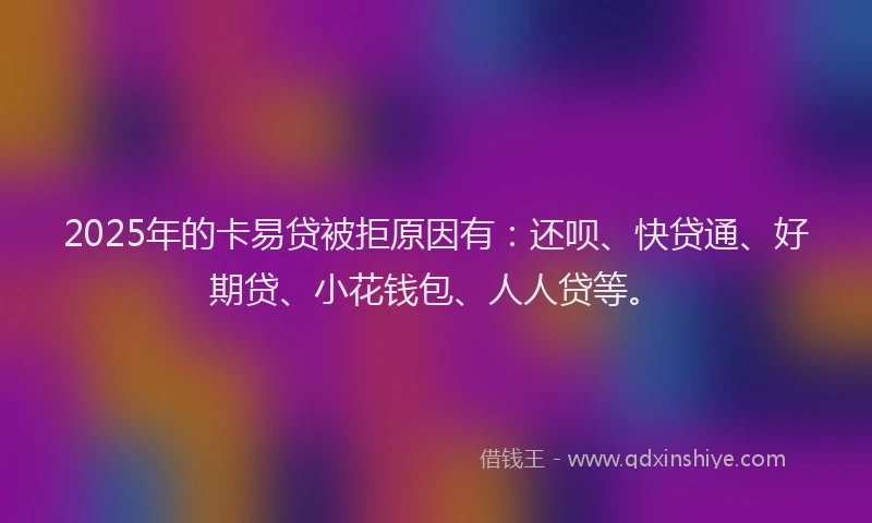 2025年的卡易贷被拒原因有：还呗、快贷通、好期贷、小花钱包、人人贷等。